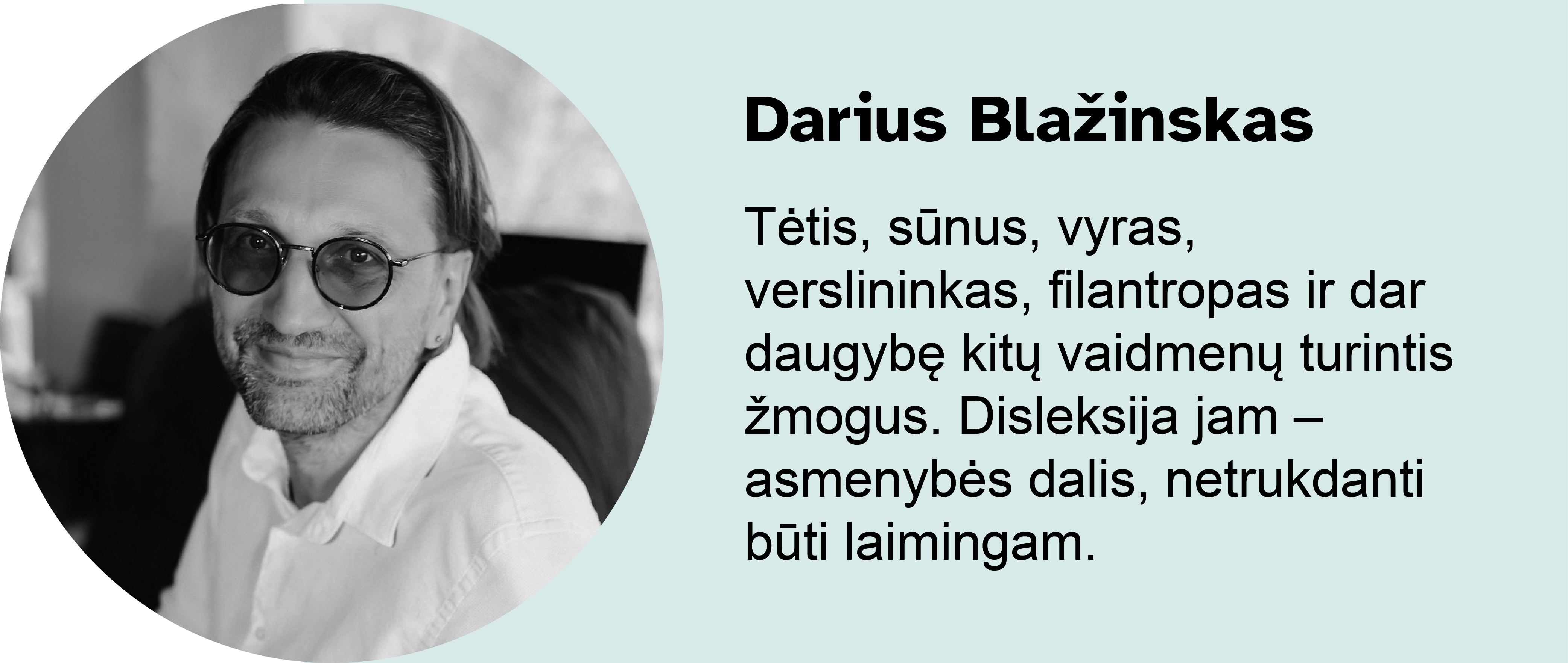 Darius Blažinskas.
Tėtis, sūnus, vyras, verslininkas, filantropas ir dar daugybę kitų vaidmenų turintis žmogus. Disleksija jam – asmenybės dalis, netrukdanti būti laimingam.
