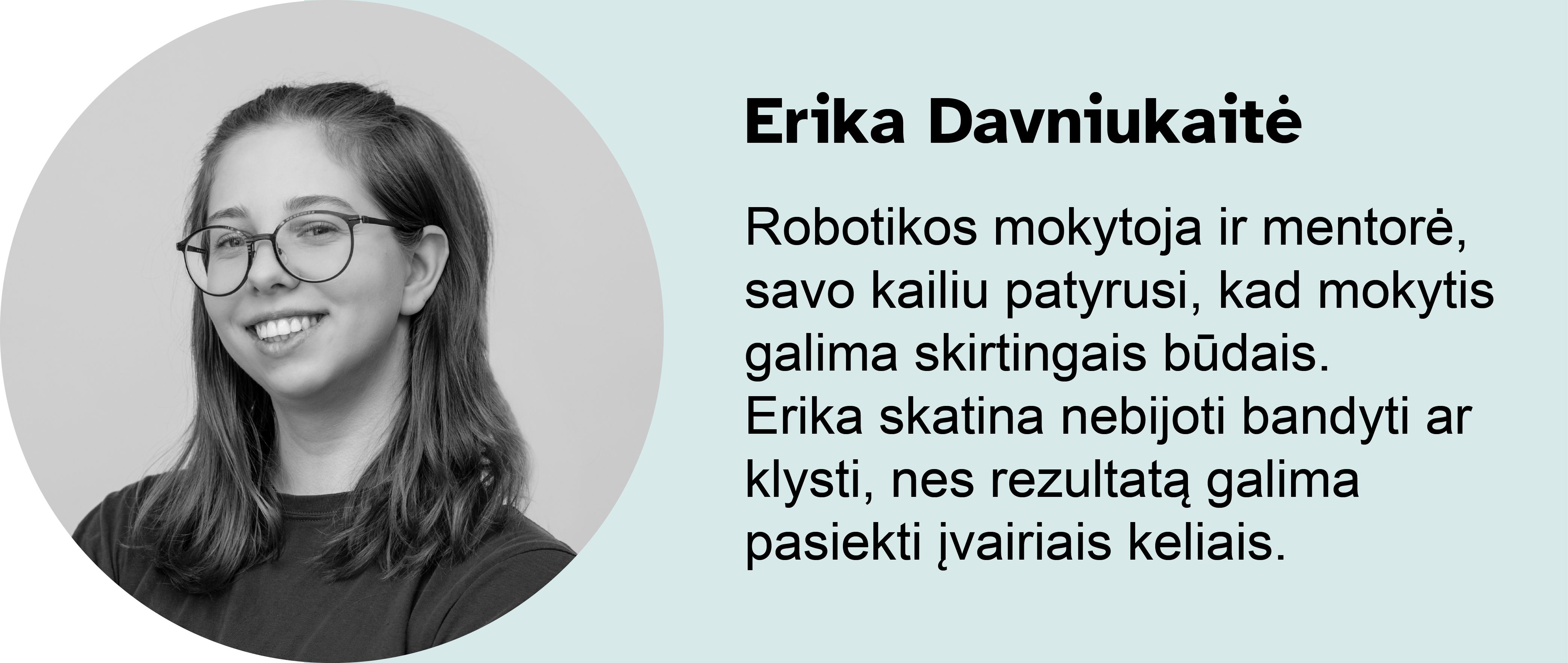 Erika Davniukaitė. Robotikos mokytoja ir mentorė, savo kailiu patyrusi, kad mokytis galima skirtingais būdais. Erika skatina nebijoti bandyti ar klysti, nes rezultatą galima pasiekti įvairiais keliais.