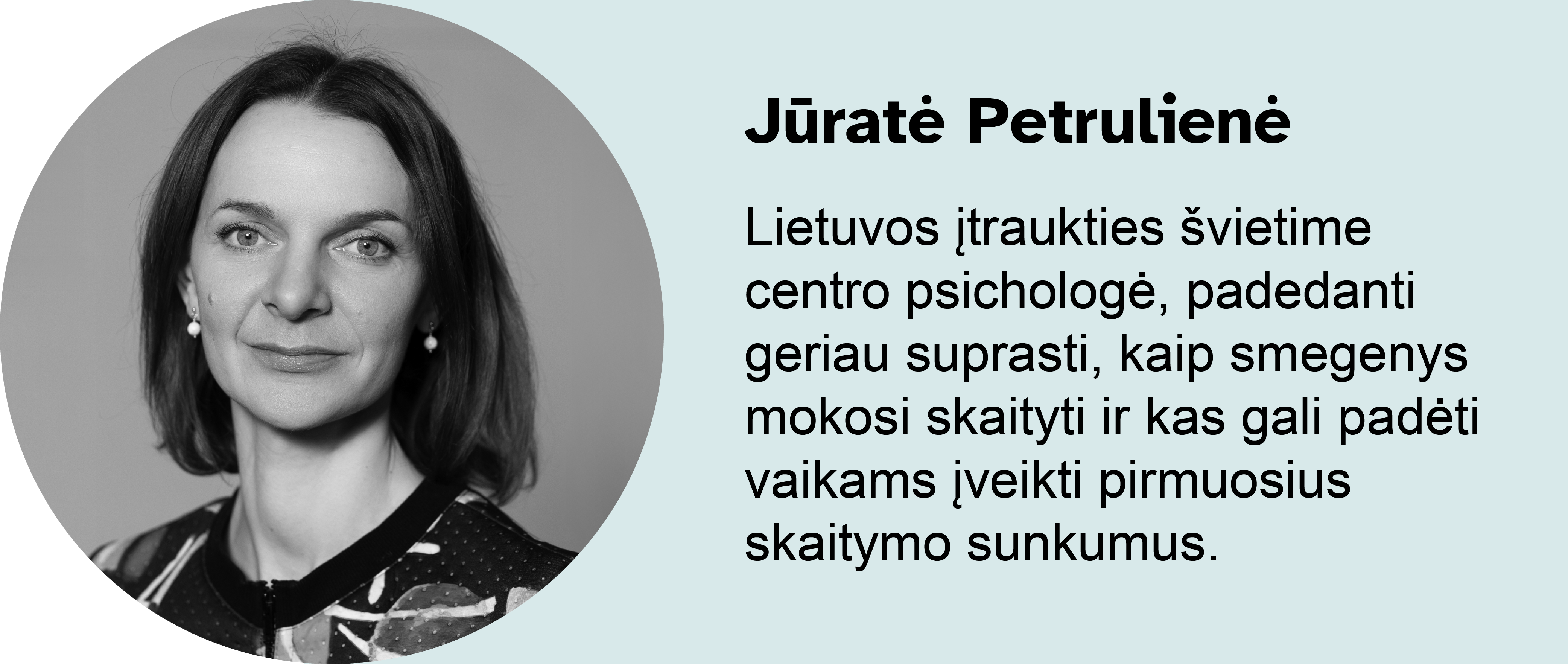 Jūratė Petrulienė. 
Lietuvos įtraukties švietime centro psichologė, padedanti geriau suprasti, kaip smegenys mokosi skaityti ir kas gali padėti vaikams įveikti pirmuosius skaitymo sunkumus. 
