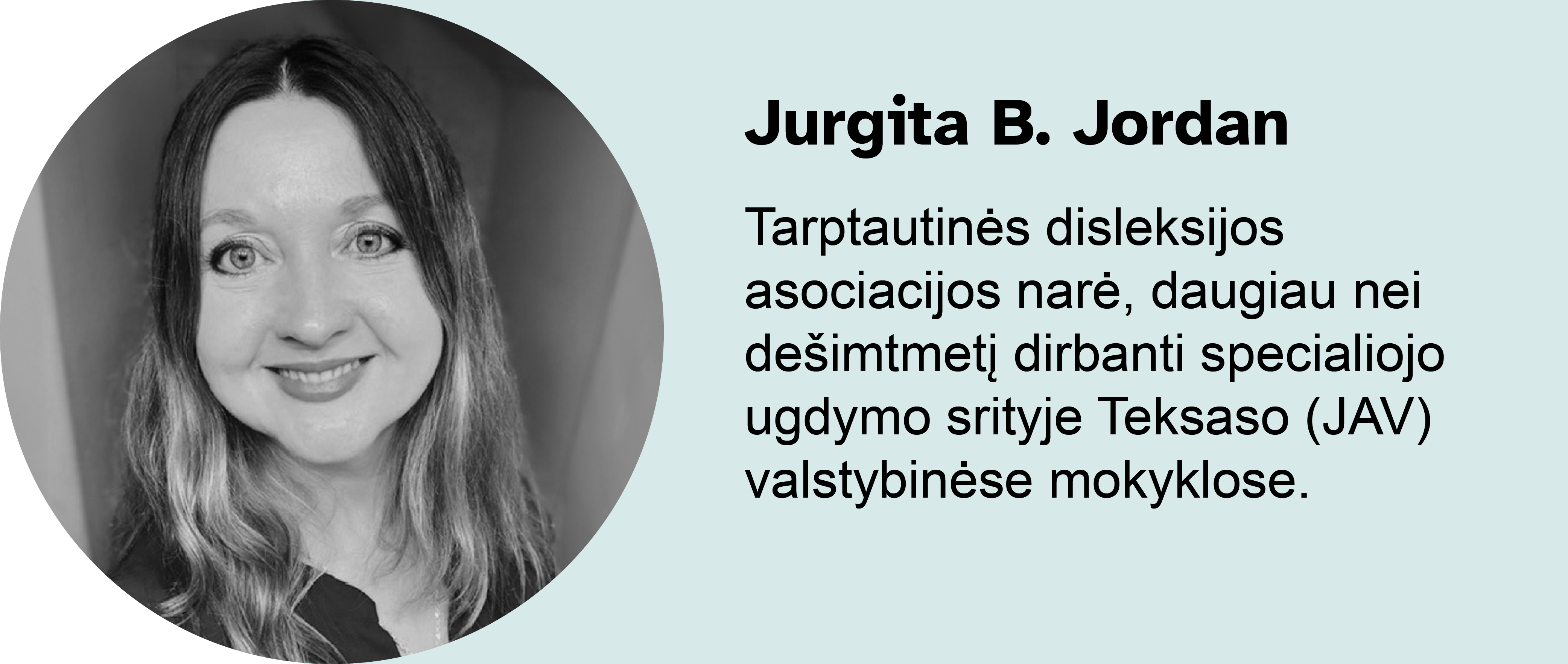 Jurgita B. Jordan.
Tarptautinės disleksijos asociacijos narė, daugiau nei dešimtmetį dirbanti specialiojo ugdymo srityje Teksaso (JAV) valstybinėse mokyklose.
