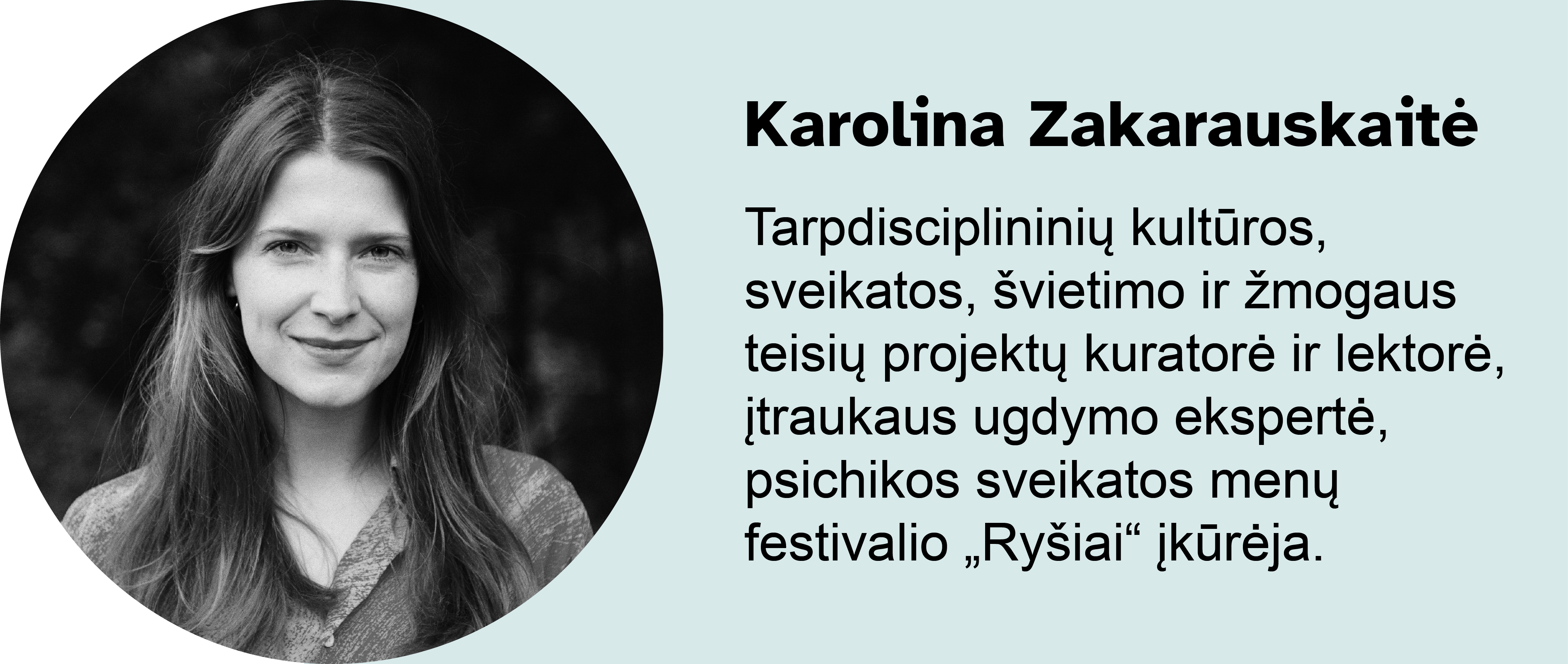 Karolina Zakarauskaitė.
Tarpdisciplininių kultūros, sveikatos, švietimo ir žmogaus teisių projektų kuratorė ir lektorė, įtraukaus ugdymo ekspertė, psichikos sveikatos menų festivalio „Ryšiai“ įkūrėja.
