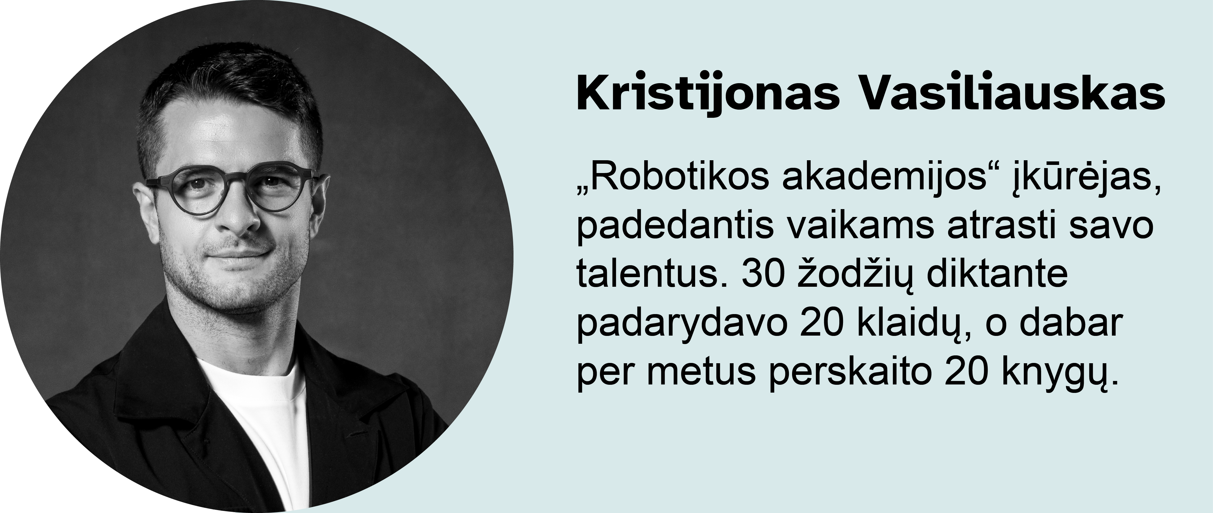 Kristijonas Vasiliauskas.
„Robotikos akademijos“ įkūrėjas, padedantis vaikams atrasti savo talentus. 30 žodžių diktante padarydavo 20 klaidų, o dabar per metus perskaito 20 knygų.
