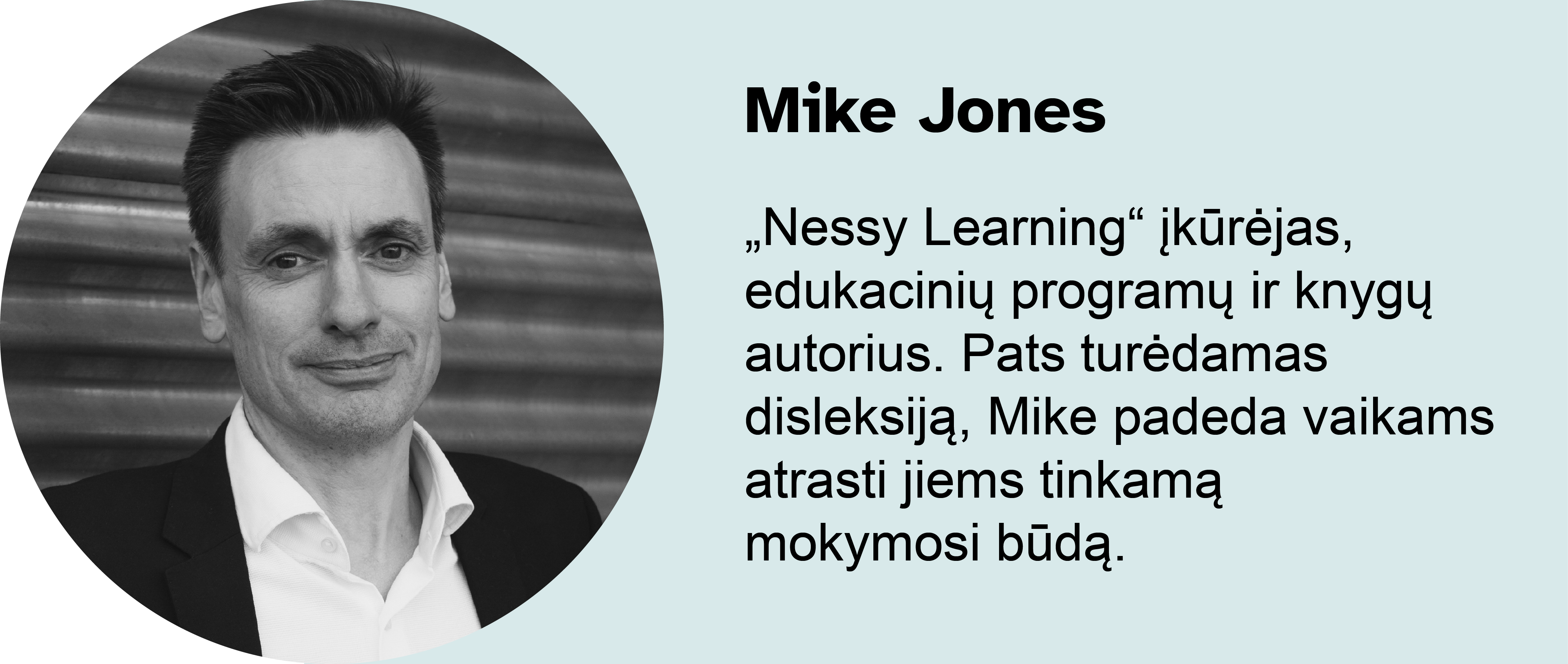 Mike Jones. „Nessy Learning“ įkūrėjas, edukacinių programų ir knygų autorius. Pats turėdamas disleksiją, Mike padeda vaikams atrasti jiems tinkamą mokymosi būdą. Turėdamas disleksiją, Mike savo patirtį pavertė siekiu padėti kitiems vaikams mokytis jiems tinkamu būdu.