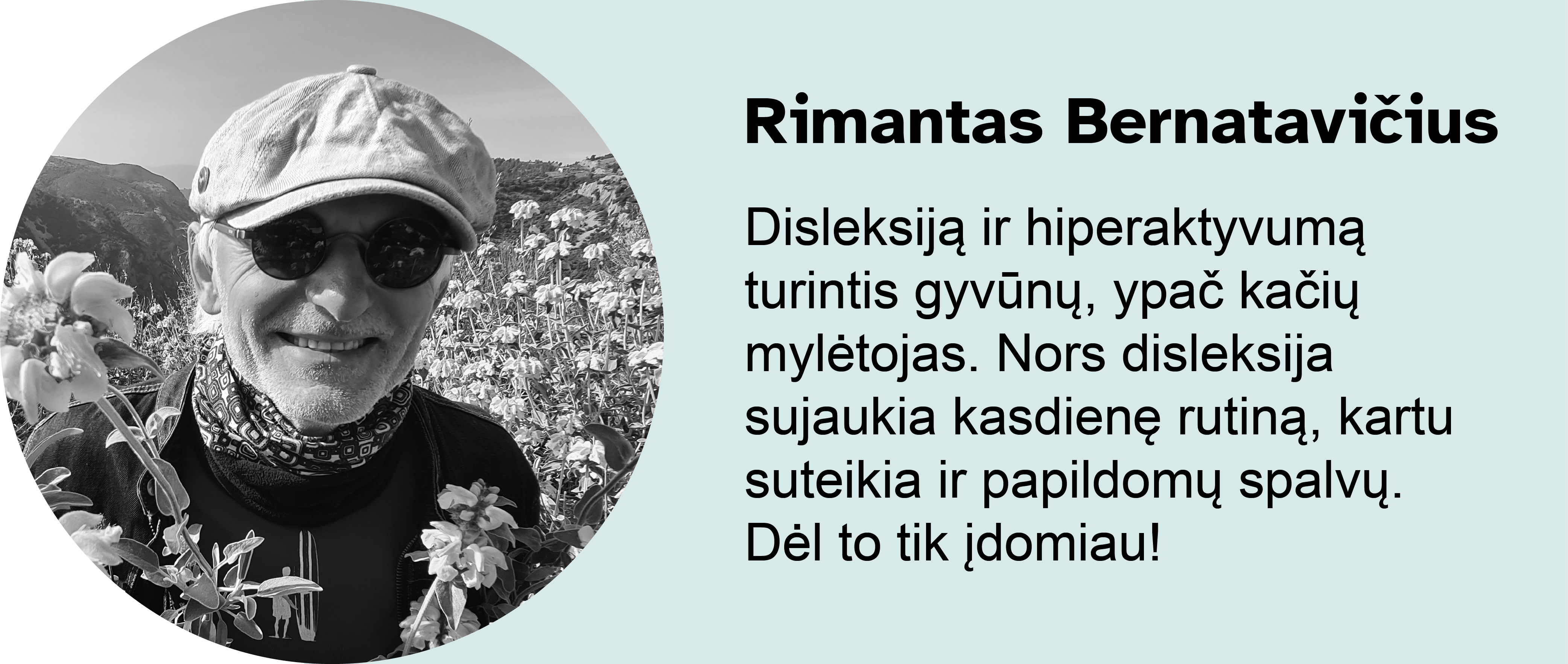 Rimantas Bernatavičius. 
Disleksiją ir hiperaktyvumą turintis gyvūnų, ypač kačių mylėtojas. Nors disleksija sujaukia kasdienę rutiną, kartu suteikia ir papildomų spalvų. Dėl to tik įdomiau!
