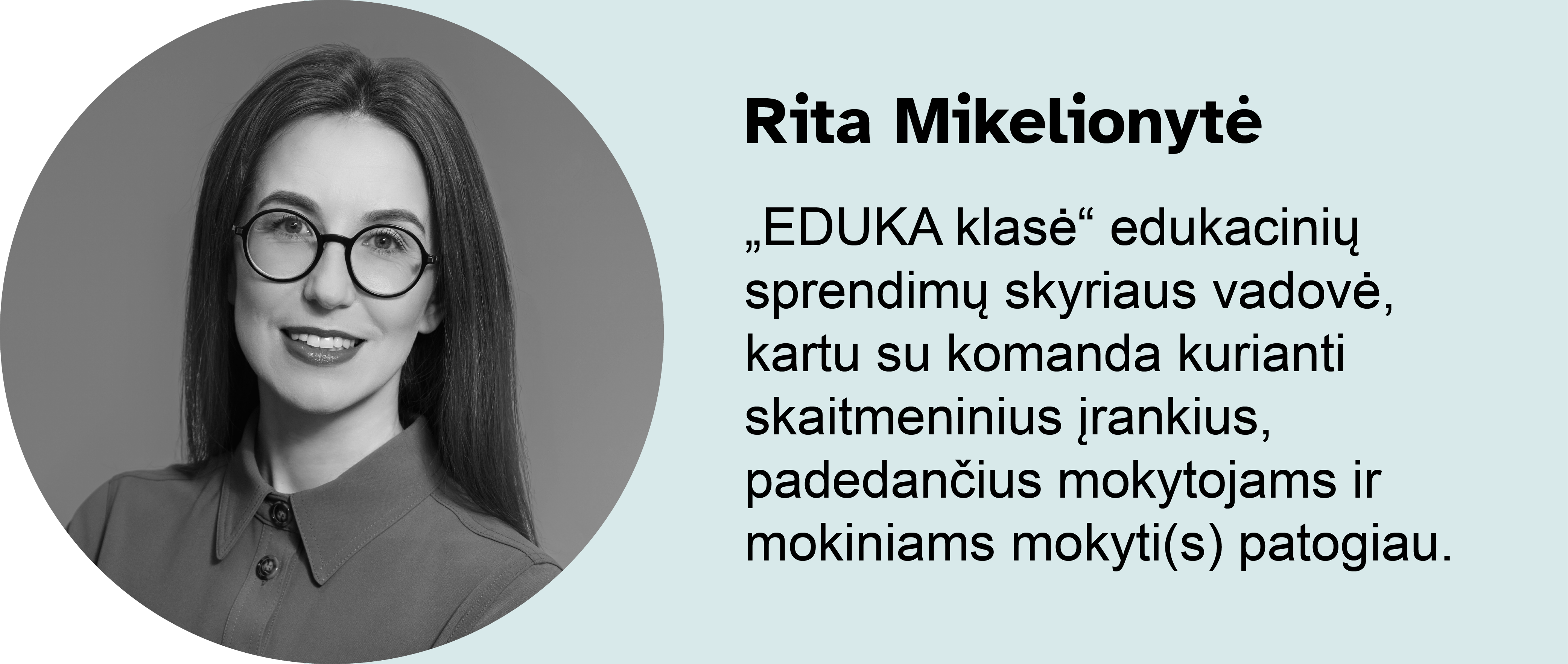 Rita Mikelionytė.
„EDUKA klasė“ edukacinių sprendimų skyriaus vadovė, kartu su komanda kurianti skaitmeninius įrankius, padedančius mokytojams ir mokiniams mokyti(s) patogiau.
