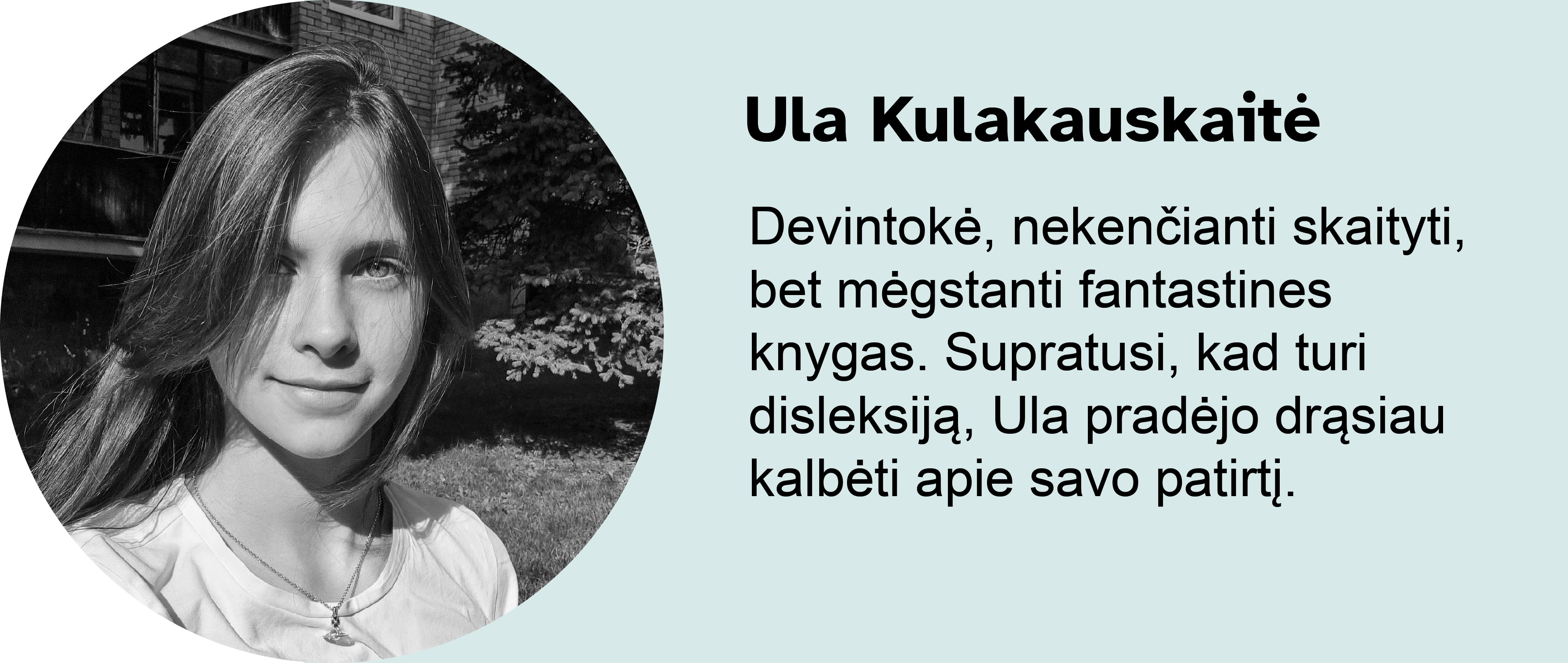 Ula Kulakauskaitė.
Devintokė, nekenčianti skaityti, bet mėgstanti fantastines knygas. Supratusi, kad turi disleksiją, Ula pradėjo drąsiau kalbėti apie savo patirtį.
